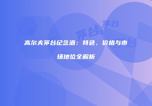 高尔夫茅台纪念酒：特色、价格与市场地位全解析
