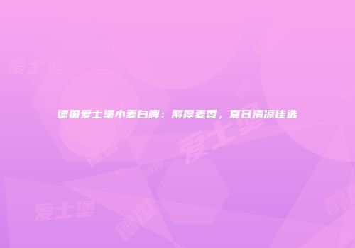 德国爱士堡小麦白啤：醇厚麦香，夏日清凉佳选