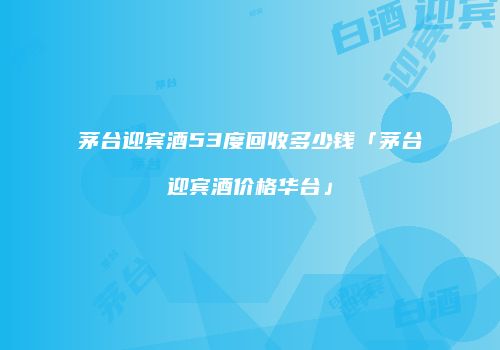 茅台迎宾酒53度回收多少钱「茅台迎宾酒价格华台」