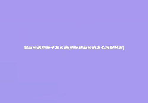 喝葡萄酒的杯子怎么选(酒杯和葡萄酒怎么搭配好呢)