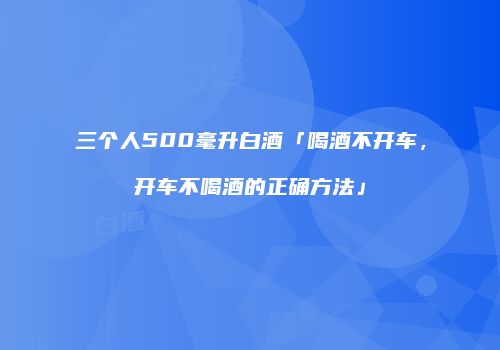 三个人500毫升白酒「喝酒不开车，开车不喝酒的正确方法」