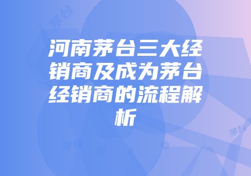 河南茅台三大经销商及成为茅台经销商的流程解析