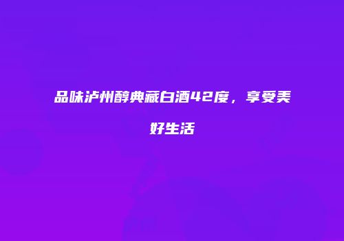 品味泸州醇典藏白酒42度，享受美好生活