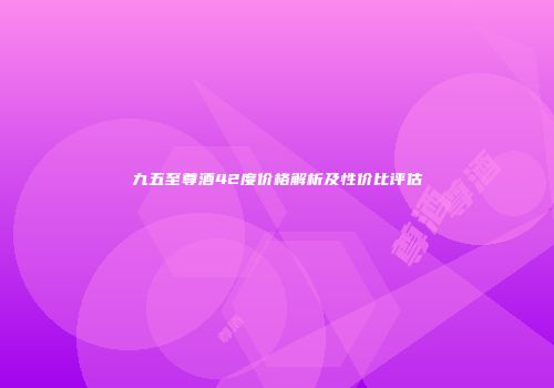 九五至尊酒42度价格解析及性价比评估