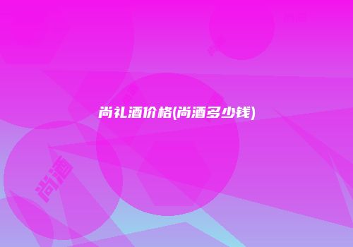 尚礼酒价格(尚酒多少钱)