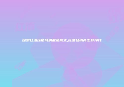 探索红酒经销商的盈利模式,红酒经销商怎样挣钱