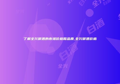 了解全兴御酒的市场价格和品质,全兴御酒价格