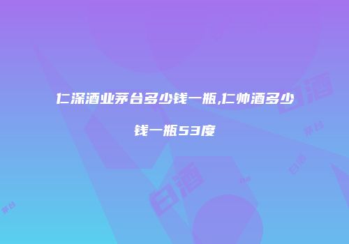 仁深酒业茅台多少钱一瓶,仁帅酒多少钱一瓶53度