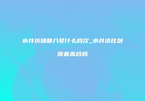水井坊臻酿八号什么档次_水井坊比剑南春高档吗