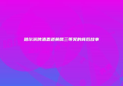 哈尔滨啤酒麦道荣膺三等奖的背后故事