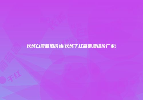 长城白葡萄酒价格(长城干红葡萄酒报价厂家)