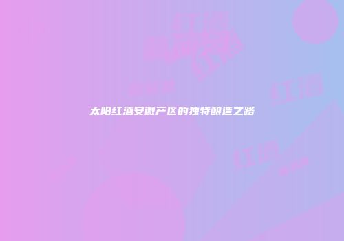 太阳红酒安徽产区的独特酿造之路