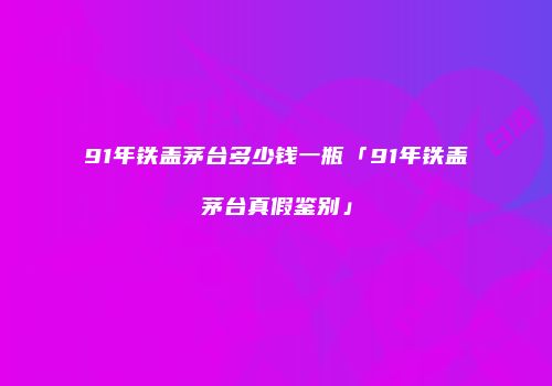91年铁盖茅台多少钱一瓶「91年铁盖茅台真假鉴别」