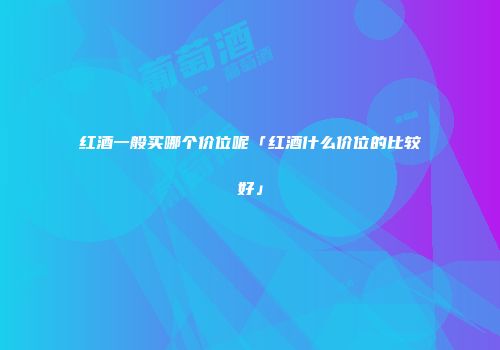 红酒一般买哪个价位呢「红酒什么价位的比较好」