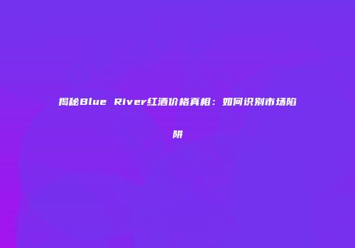 揭秘Blue River红酒价格真相：如何识别市场陷阱