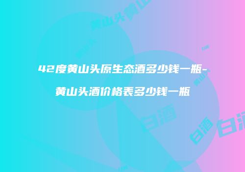 42度黄山头原生态酒多少钱一瓶-黄山头酒价格表多少钱一瓶