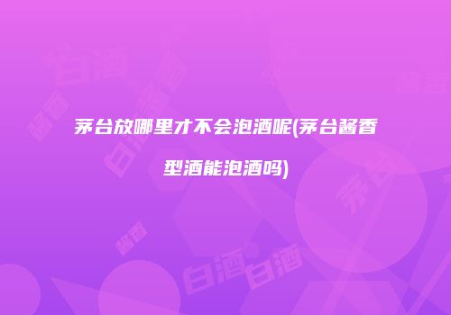 茅台放哪里才不会泡酒呢(茅台酱香型酒能泡酒吗)