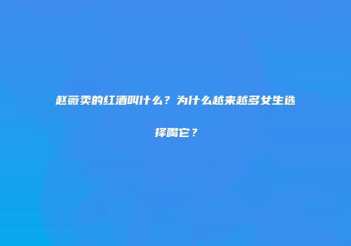 赵薇卖的红酒叫什么？为什么越来越多女生选择喝它？