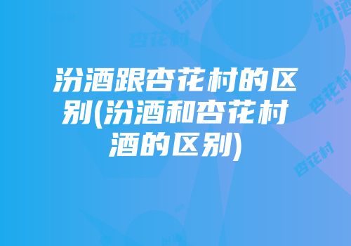 汾酒跟杏花村的区别(汾酒和杏花村酒的区别)