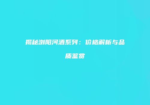 揭秘浏阳河酒系列：价格解析与品质鉴赏