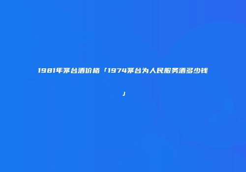 1981年茅台酒价格「1974茅台为人民服务酒多少钱」
