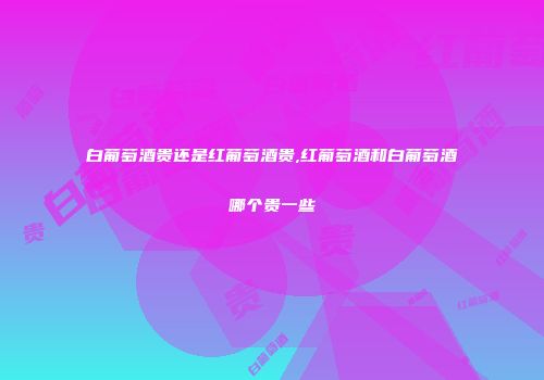 白葡萄酒贵还是红葡萄酒贵,红葡萄酒和白葡萄酒哪个贵一些