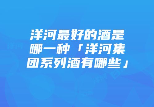 洋河最好的酒是哪一种「洋河集团系列酒有哪些」