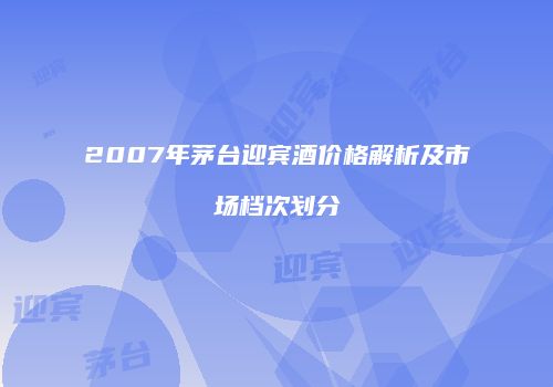 2007年茅台迎宾酒价格解析及市场档次划分