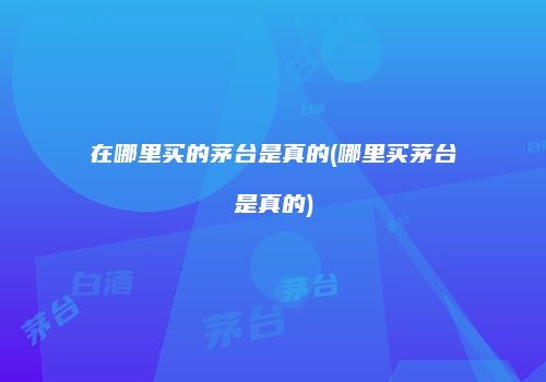 在哪里买的茅台是真的(哪里买茅台是真的)