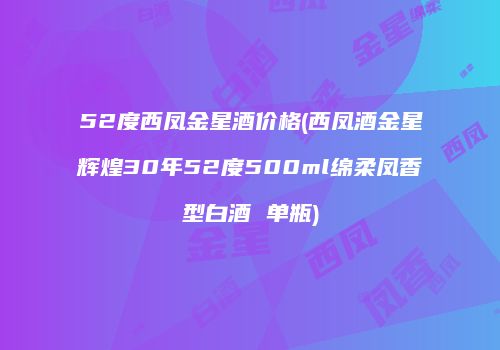 52度西凤金星酒价格(西凤酒金星辉煌30年52度500ml绵柔凤香型白酒 单瓶)