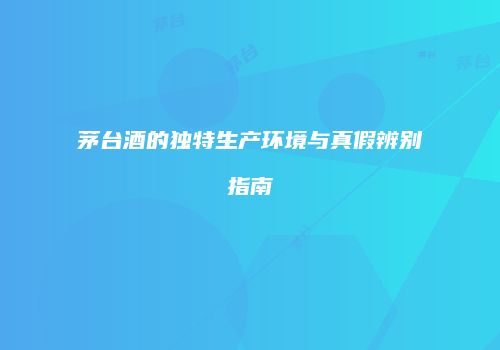 茅台酒的独特生产环境与真假辨别指南