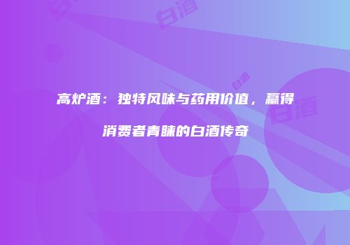 高炉酒：独特风味与药用价值，赢得消费者青睐的白酒传奇