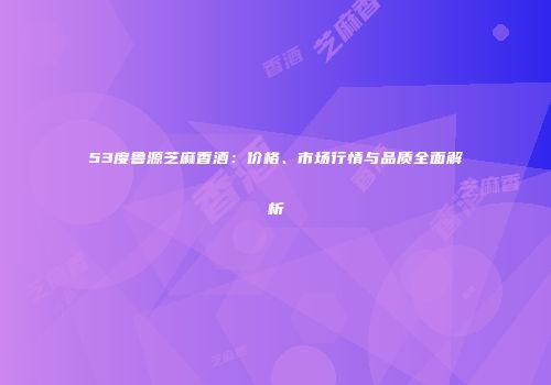 53度鲁源芝麻香酒：价格、市场行情与品质全面解析