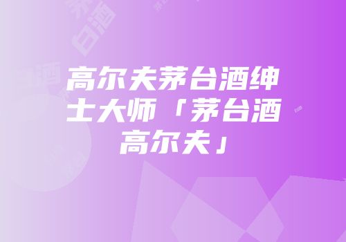 高尔夫茅台酒绅士大师「茅台酒高尔夫」