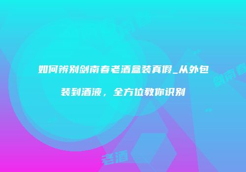 如何辨别剑南春老酒盒装真假_从外包装到酒液，全方位教你识别