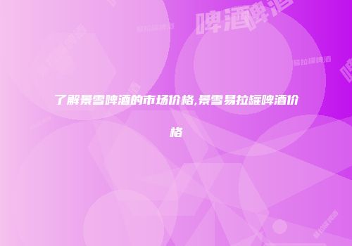 了解景雪啤酒的市场价格,景雪易拉罐啤酒价格