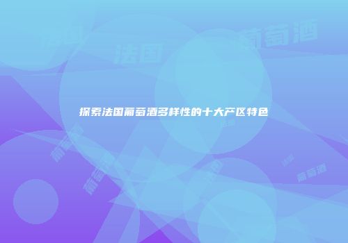 探索法国葡萄酒多样性的十大产区特色