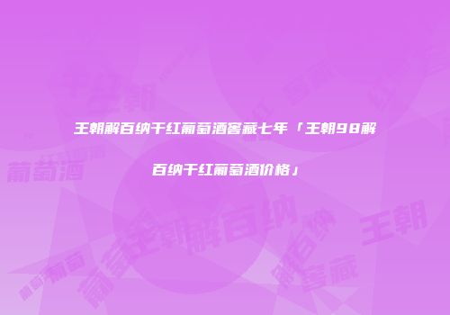 王朝解百纳干红葡萄酒窖藏七年「王朝98解百纳干红葡萄酒价格」