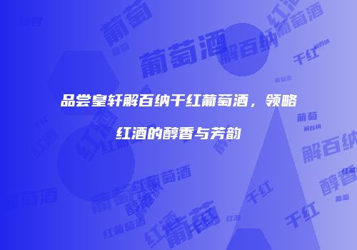品尝皇轩解百纳干红葡萄酒，领略红酒的醇香与芳韵