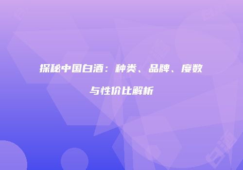 探秘中国白酒：种类、品牌、度数与性价比解析