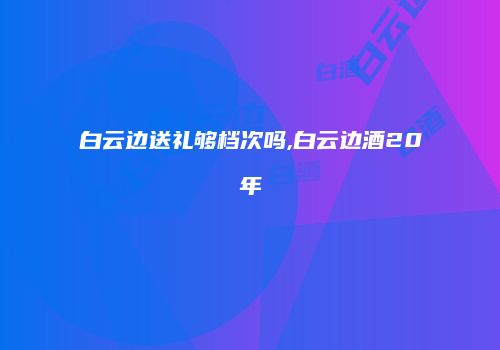 白云边送礼够档次吗,白云边酒20年