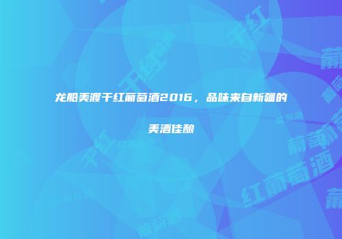龙船美渡干红葡萄酒2016，品味来自新疆的美酒佳酿