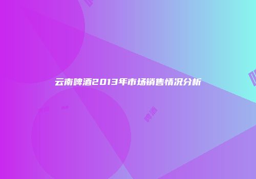 云南啤酒2013年市场销售情况分析