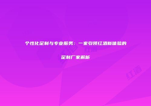 个性化定制与专业服务：一家引领红酒新体验的定制厂家解析