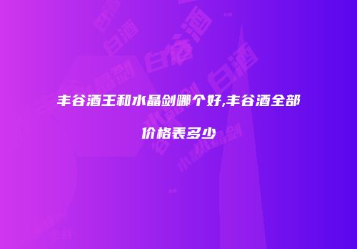 丰谷酒王和水晶剑哪个好,丰谷酒全部价格表多少