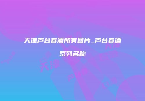 天津芦台春酒所有图片_芦台春酒系列名称