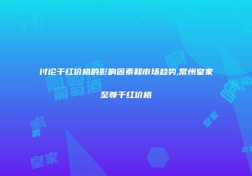 讨论干红价格的影响因素和市场趋势,常州皇家至尊干红价格