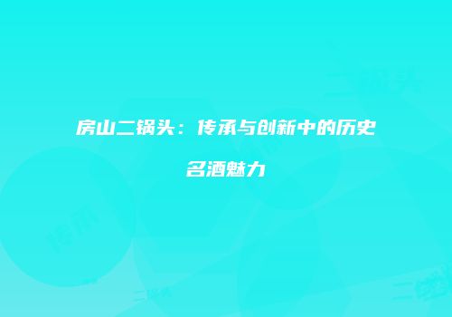房山二锅头：传承与创新中的历史名酒魅力