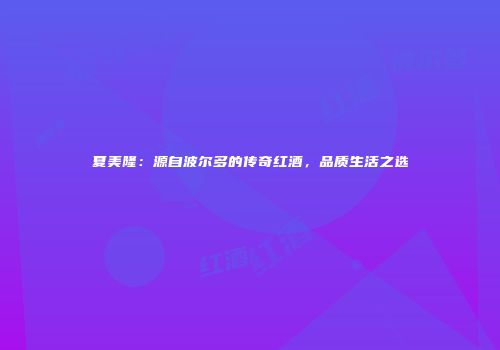 夏美隆：源自波尔多的传奇红酒，品质生活之选