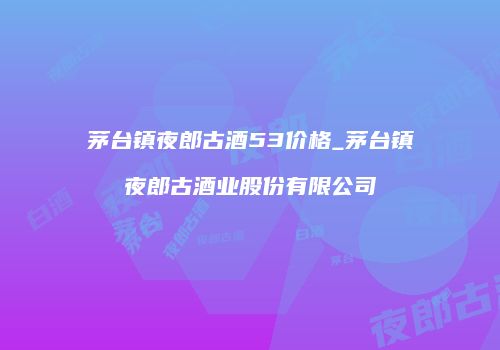 茅台镇夜郎古酒53价格_茅台镇夜郎古酒业股份有限公司